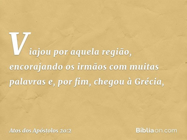 Viajou por aquela região, encorajando os irmãos com muitas palavras e, por fim, chegou à Grécia, -- Atos dos Apóstolos 20:2