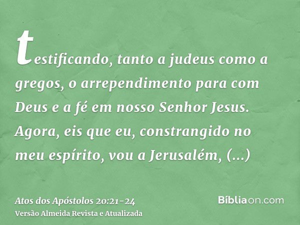 testificando, tanto a judeus como a gregos, o arrependimento para com Deus e a fé em nosso Senhor Jesus.Agora, eis que eu, constrangido no meu espírito, vou a J