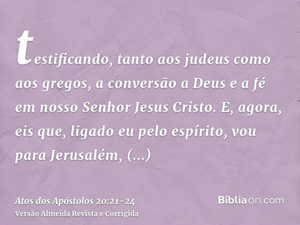 testificando, tanto aos judeus como aos gregos, a conversão a Deus e a fé em nosso Senhor Jesus Cristo.E, agora, eis que, ligado eu pelo espírito, vou para Jeru