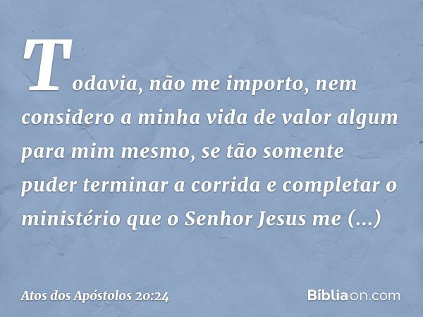 Todavia, não me importo, nem considero a minha vida de valor algum para mim mesmo, se tão somente puder terminar a corrida e completar o ministério que o Senhor