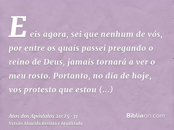 E eis agora, sei que nenhum de vós, por entre os quais passei pregando o reino de Deus, jamais tornará a ver o meu rosto.Portanto, no dia de hoje, vos protesto 