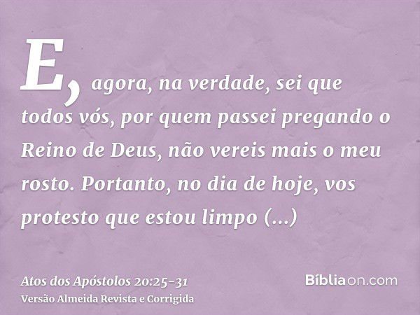 E, agora, na verdade, sei que todos vós, por quem passei pregando o Reino de Deus, não vereis mais o meu rosto.Portanto, no dia de hoje, vos protesto que estou 