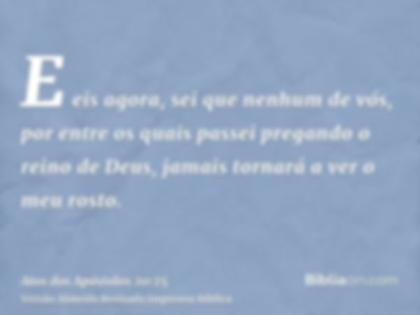 E eis agora, sei que nenhum de vós, por entre os quais passei pregando o reino de Deus, jamais tornará a ver o meu rosto.