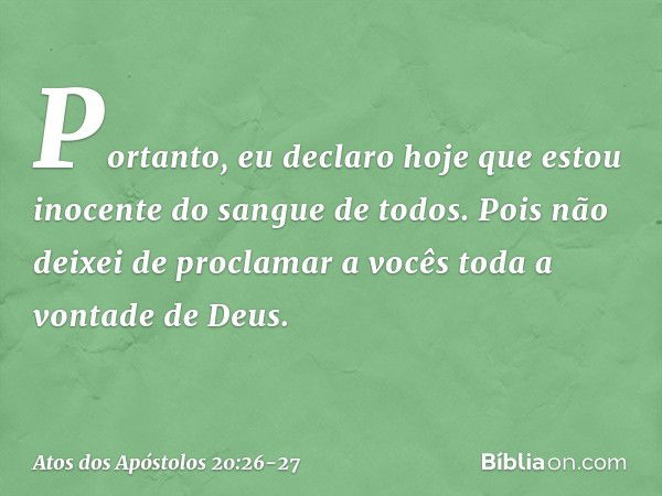 Portanto, eu declaro hoje que estou inocente do sangue de todos. Pois não deixei de proclamar a vocês toda a vontade de Deus. -- Atos dos Apóstolos 20:26-27