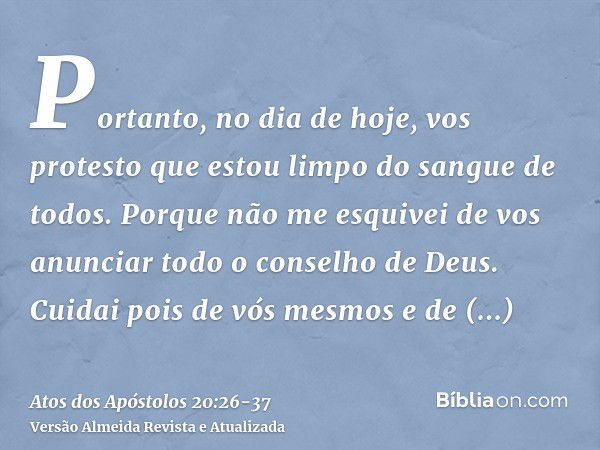 Portanto, no dia de hoje, vos protesto que estou limpo do sangue de todos.Porque não me esquivei de vos anunciar todo o conselho de Deus.Cuidai pois de vós mesm