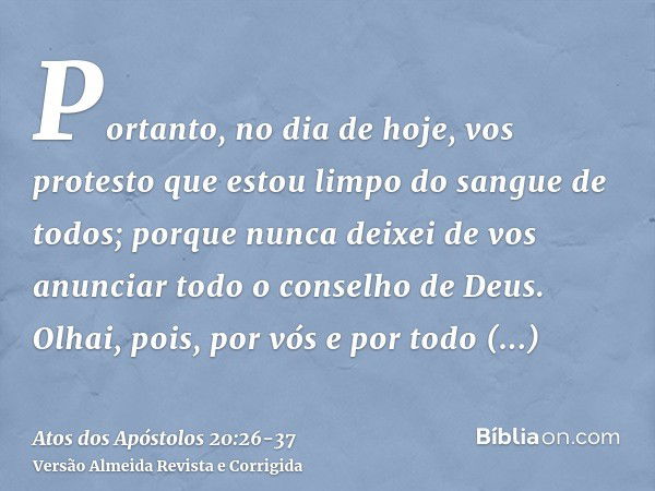 Portanto, no dia de hoje, vos protesto que estou limpo do sangue de todos;porque nunca deixei de vos anunciar todo o conselho de Deus.Olhai, pois, por vós e por