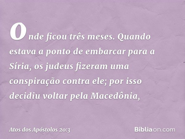 onde ficou três meses. Quando estava a ponto de embarcar para a Síria, os judeus fizeram uma conspiração contra ele; por isso decidiu voltar pela Macedônia, -- 