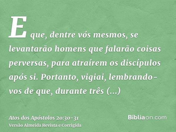 E que, dentre vós mesmos, se levantarão homens que falarão coisas perversas, para atraírem os discípulos após si.Portanto, vigiai, lembrando-vos de que, durante