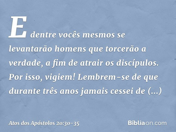 E dentre vocês mesmos se levantarão homens que torcerão a verdade, a fim de atrair os discípulos. Por isso, vigiem! Lembrem-se de que durante três anos jamais c