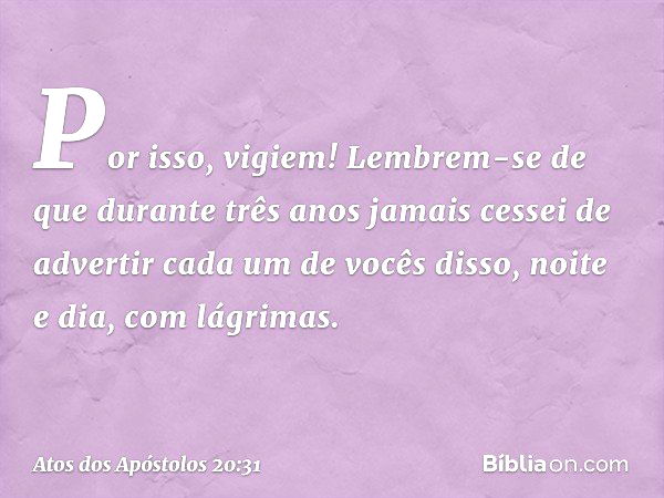 Por isso, vigiem! Lembrem-se de que durante três anos jamais cessei de advertir cada um de vocês disso, noite e dia, com lágrimas. -- Atos dos Apóstolos 20:31