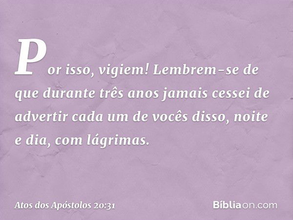 Por isso, vigiem! Lembrem-se de que durante três anos jamais cessei de advertir cada um de vocês disso, noite e dia, com lágrimas. -- Atos dos Apóstolos 20:31