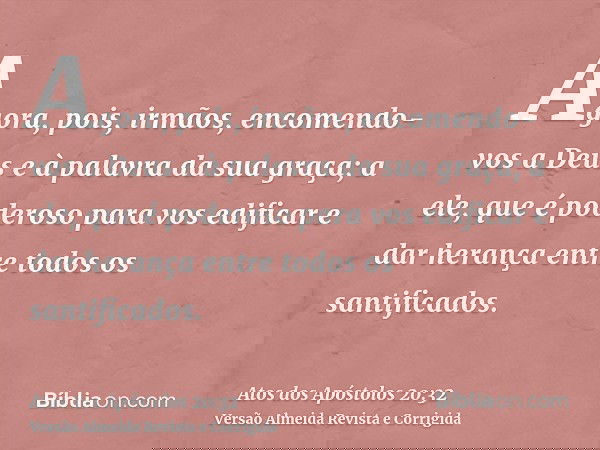 Agora, pois, irmãos, encomendo-vos a Deus e à palavra da sua graça; a ele, que é poderoso para vos edificar e dar herança entre todos os santificados.