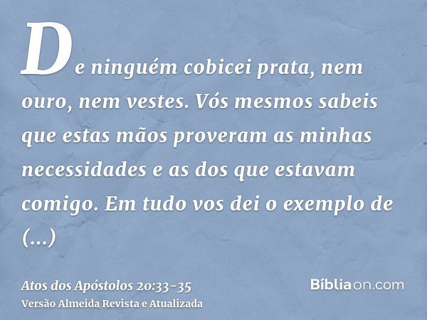 De ninguém cobicei prata, nem ouro, nem vestes.Vós mesmos sabeis que estas mãos proveram as minhas necessidades e as dos que estavam comigo.Em tudo vos dei o ex