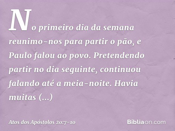 No primeiro dia da semana reunimo-nos para partir o pão, e Paulo falou ao povo. Pretendendo partir no dia seguinte, continuou falando até a meia-noite. Havia mu