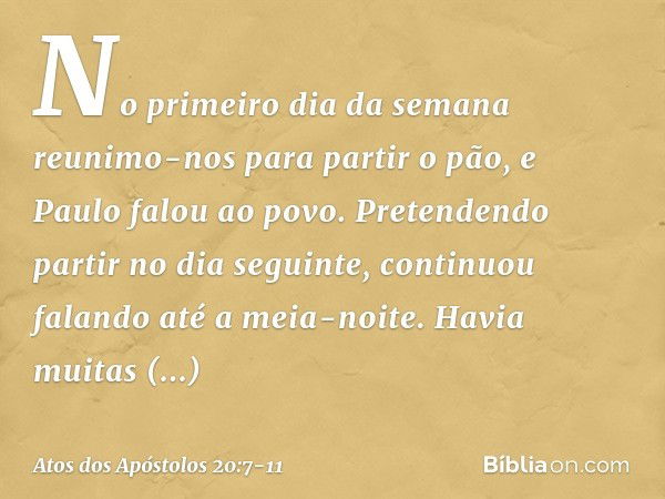 No primeiro dia da semana reunimo-nos para partir o pão, e Paulo falou ao povo. Pretendendo partir no dia seguinte, continuou falando até a meia-noite. Havia mu