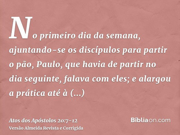 No primeiro dia da semana, ajuntando-se os discípulos para partir o pão, Paulo, que havia de partir no dia seguinte, falava com eles; e alargou a prática até à 