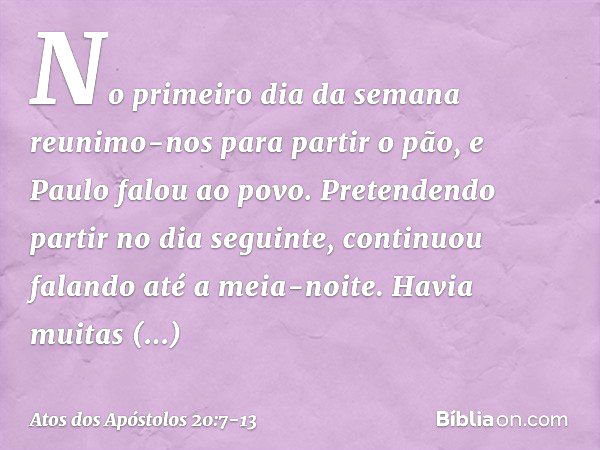 No primeiro dia da semana reunimo-nos para partir o pão, e Paulo falou ao povo. Pretendendo partir no dia seguinte, continuou falando até a meia-noite. Havia mu