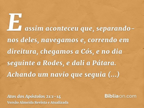 E assim aconteceu que, separando-nos deles, navegamos e, correndo em direitura, chegamos a Cós, e no dia seguinte a Rodes, e dali a Pátara.Achando um navio que 