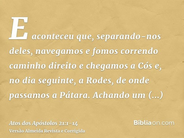 E aconteceu que, separando-nos deles, navegamos e fomos correndo caminho direito e chegamos a Cós e, no dia seguinte, a Rodes, de onde passamos a Pátara.Achando