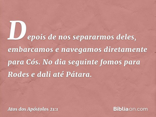 Depois de nos separarmos deles, embarcamos e navegamos diretamente para Cós. No dia seguinte fomos para Rodes e dali até Pátara. -- Atos dos Apóstolos 21:1