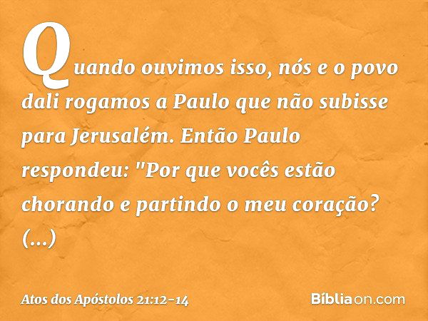 Quando ouvimos isso, nós e o povo dali rogamos a Paulo que não subisse para Jerusalém. Então Paulo respondeu: "Por que vocês estão chorando e partindo o meu cor