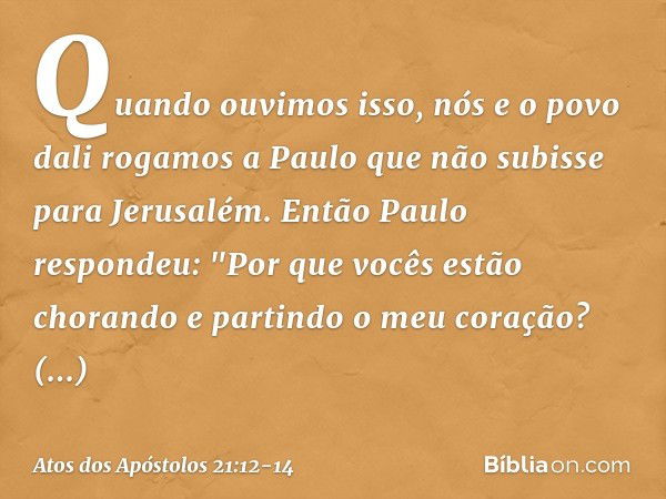 Quando ouvimos isso, nós e o povo dali rogamos a Paulo que não subisse para Jerusalém. Então Paulo respondeu: "Por que vocês estão chorando e partindo o meu cor