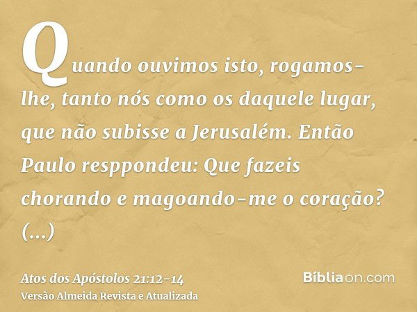 Quando ouvimos isto, rogamos-lhe, tanto nós como os daquele lugar, que não subisse a Jerusalém.Então Paulo resppondeu: Que fazeis chorando e magoando-me o coraç