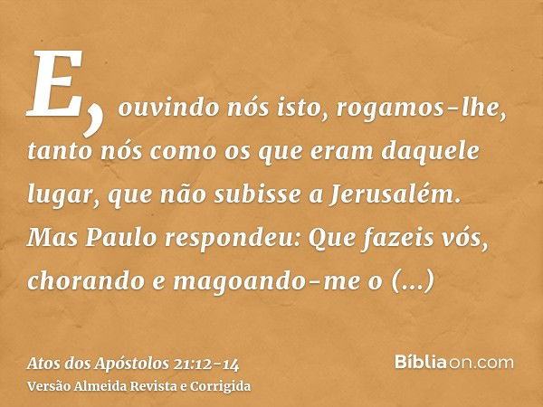 E, ouvindo nós isto, rogamos-lhe, tanto nós como os que eram daquele lugar, que não subisse a Jerusalém.Mas Paulo respondeu: Que fazeis vós, chorando e magoando