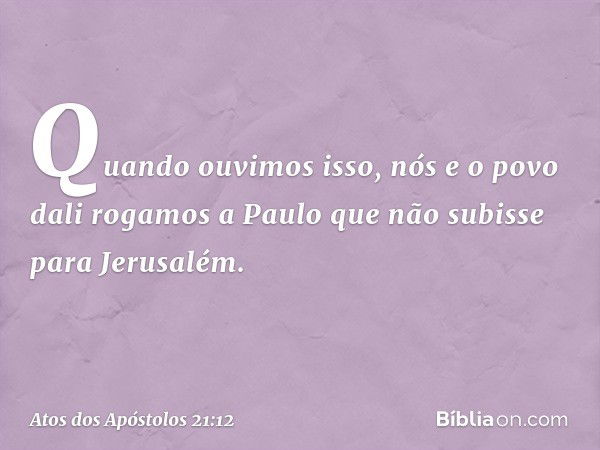 Quando ouvimos isso, nós e o povo dali rogamos a Paulo que não subisse para Jerusalém. -- Atos dos Apóstolos 21:12