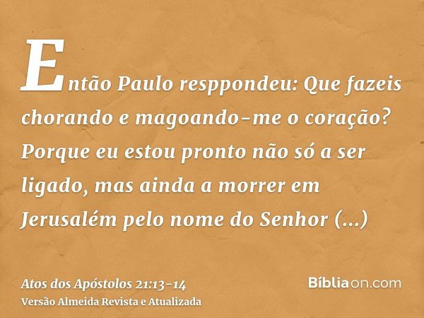 Então Paulo resppondeu: Que fazeis chorando e magoando-me o coração? Porque eu estou pronto não só a ser ligado, mas ainda a morrer em Jerusalém pelo nome do Se