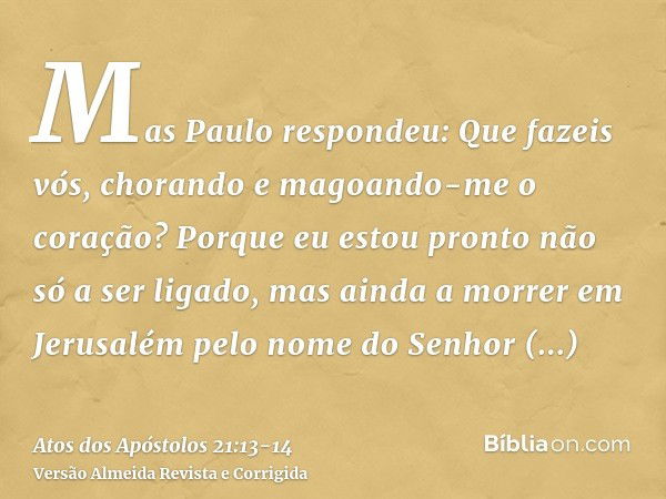 Mas Paulo respondeu: Que fazeis vós, chorando e magoando-me o coração? Porque eu estou pronto não só a ser ligado, mas ainda a morrer em Jerusalém pelo nome do 