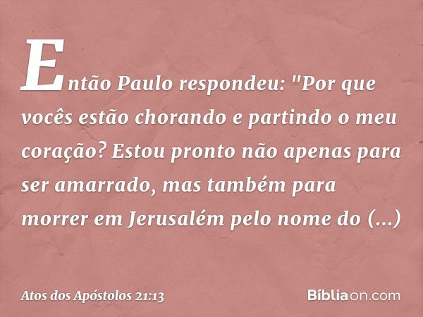 Então Paulo respondeu: "Por que vocês estão chorando e partindo o meu coração? Estou pronto não apenas para ser amarrado, mas também para morrer em Jerusalém pe