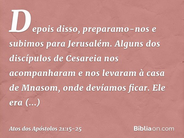 Depois disso, preparamo-nos e subimos para Jerusalém. Alguns dos discípulos de Cesareia nos acompanharam e nos levaram à casa de Mnasom, onde devíamos ficar. El