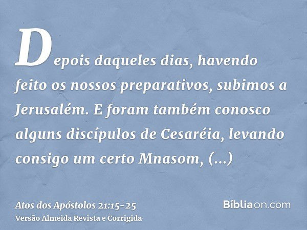 Depois daqueles dias, havendo feito os nossos preparativos, subimos a Jerusalém.E foram também conosco alguns discípulos de Cesaréia, levando consigo um certo M