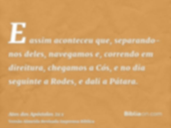 E assim aconteceu que, separando-nos deles, navegamos e, correndo em direitura, chegamos a Cós, e no dia seguinte a Rodes, e dali a Pátara.