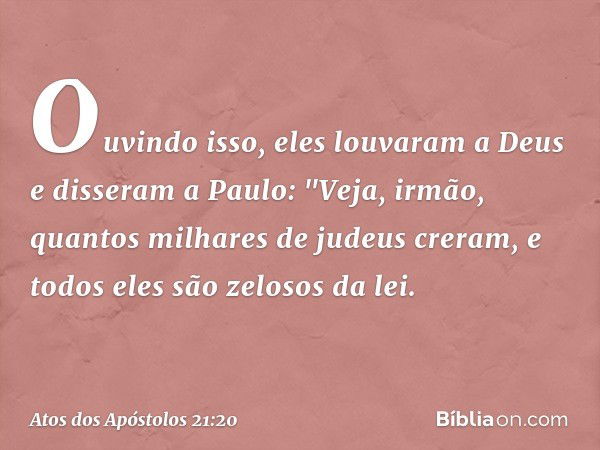 Ouvindo isso, eles louvaram a Deus e disseram a Paulo: "Veja, irmão, quantos milhares de judeus creram, e todos eles são zelosos da lei. -- Atos dos Apóstolos 2