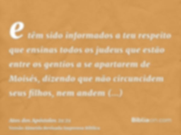 e têm sido informados a teu respeito que ensinas todos os judeus que estão entre os gentios a se apartarem de Moisés, dizendo que não circuncidem seus filhos, n