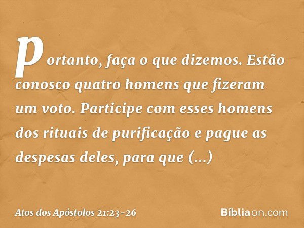 portanto, faça o que dizemos. Estão conosco quatro homens que fizeram um voto. Participe com esses homens dos rituais de purificação e pague as despesas deles, 