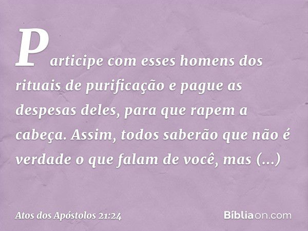 Participe com esses homens dos rituais de purificação e pague as despesas deles, para que rapem a cabeça. Assim, todos saberão que não é verdade o que falam de 