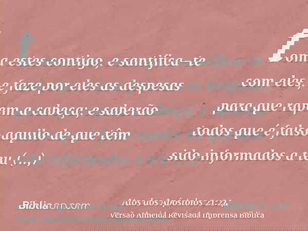 toma estes contigo, e santifica-te com eles, e faze por eles as despesas para que rapem a cabeça; e saberão todos que é falso aquilo de que têm sido informados