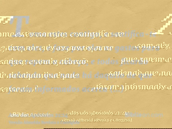 Toma estes contigo, e santifica-te com eles, e faze por eles os gastos para que rapem a cabeça, e todos ficarão sabendo que nada há daquilo de que foram informa