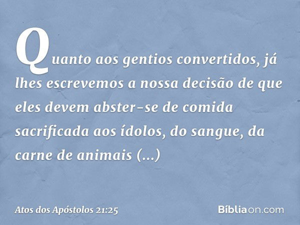 Quanto aos gentios convertidos, já lhes escrevemos a nossa decisão de que eles devem abster-se de comida sacrificada aos ídolos, do sangue, da carne de animais 