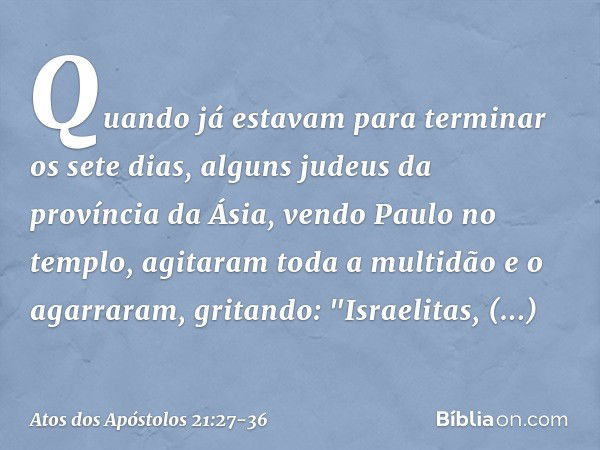 Quando já estavam para terminar os sete dias, alguns judeus da província da Ásia, vendo Paulo no templo, agitaram toda a multidão e o agarraram, gritando: "Isra