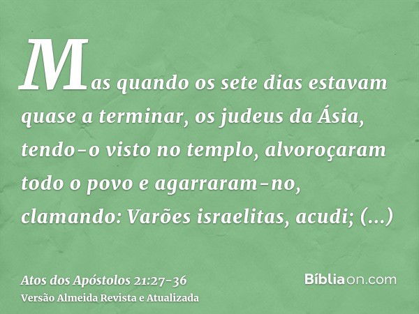 Mas quando os sete dias estavam quase a terminar, os judeus da Ásia, tendo-o visto no templo, alvoroçaram todo o povo e agarraram-no,clamando: Varões israelitas