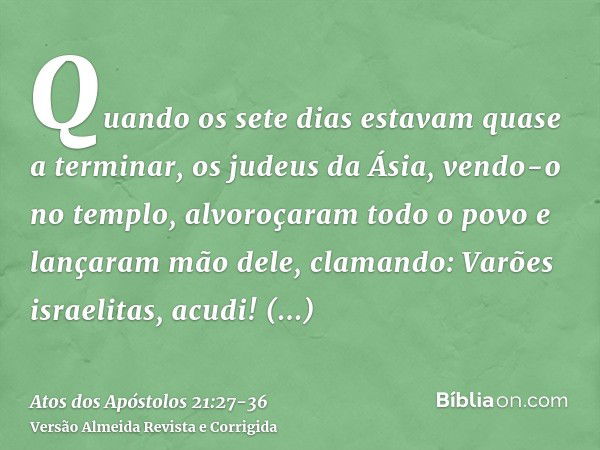 Quando os sete dias estavam quase a terminar, os judeus da Ásia, vendo-o no templo, alvoroçaram todo o povo e lançaram mão dele,clamando: Varões israelitas, acu