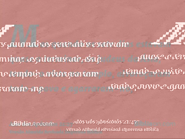 Mas quando os sete dias estavam quase a terminar, os judeus da Ásia, tendo-o visto no templo, alvoroçaram todo o povo e agarraram-no,