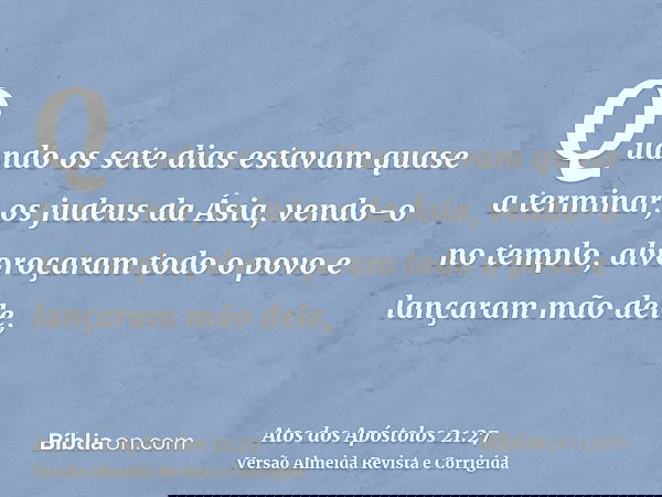 Quando os sete dias estavam quase a terminar, os judeus da Ásia, vendo-o no templo, alvoroçaram todo o povo e lançaram mão dele,