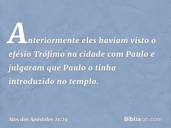 Anteriormente eles haviam visto o efésio Trófimo na cidade com Paulo e julgaram que Paulo o tinha introduzido no templo. -- Atos dos Apóstolos 21:29