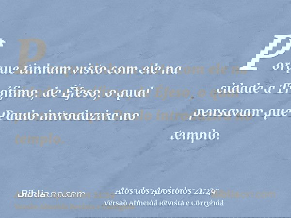 Porque tinham visto com ele na cidade a Trófimo, de Éfeso, o qual pensavam que Paulo introduzira no templo.