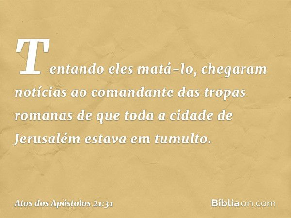 Tentando eles matá-lo, chegaram notícias ao comandante das tropas romanas de que toda a cidade de Jerusalém estava em tumulto. -- Atos dos Apóstolos 21:31